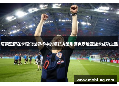 莫德里奇在卡塔尔世界杯中的精彩决策引领克罗地亚战术成功之路