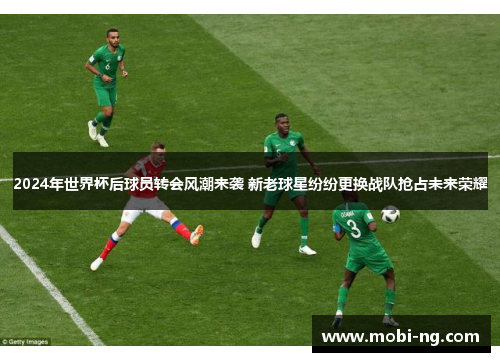 2024年世界杯后球员转会风潮来袭 新老球星纷纷更换战队抢占未来荣耀