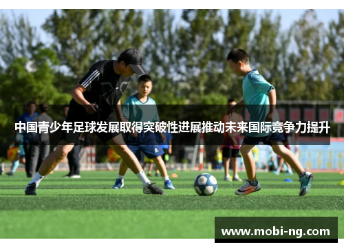 中国青少年足球发展取得突破性进展推动未来国际竞争力提升