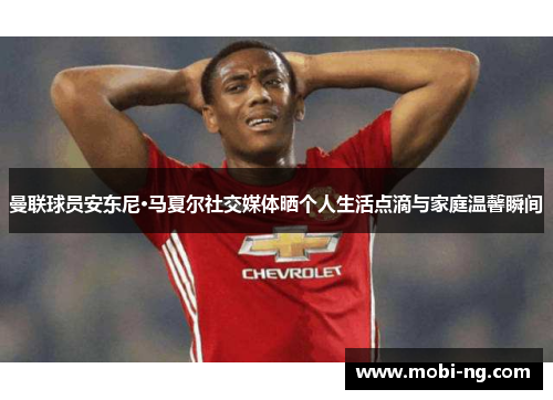 曼联球员安东尼·马夏尔社交媒体晒个人生活点滴与家庭温馨瞬间
