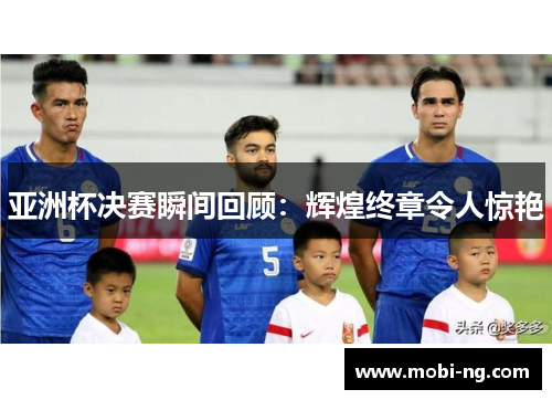 亚洲杯决赛瞬间回顾：辉煌终章令人惊艳