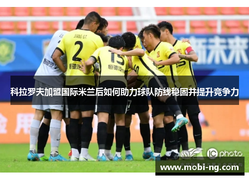 科拉罗夫加盟国际米兰后如何助力球队防线稳固并提升竞争力