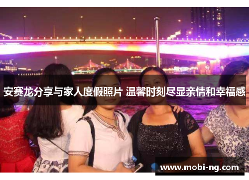 安赛龙分享与家人度假照片 温馨时刻尽显亲情和幸福感