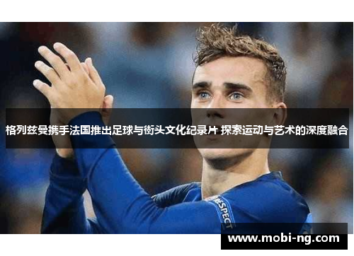 格列兹曼携手法国推出足球与街头文化纪录片 探索运动与艺术的深度融合
