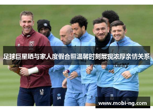足球巨星晒与家人度假合照温馨时刻展现浓厚亲情关系