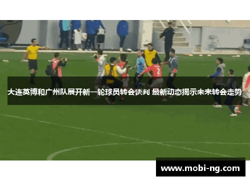 大连英博和广州队展开新一轮球员转会谈判 最新动态揭示未来转会走势