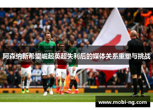 阿森纳新希望崛起英超失利后的媒体关系重塑与挑战
