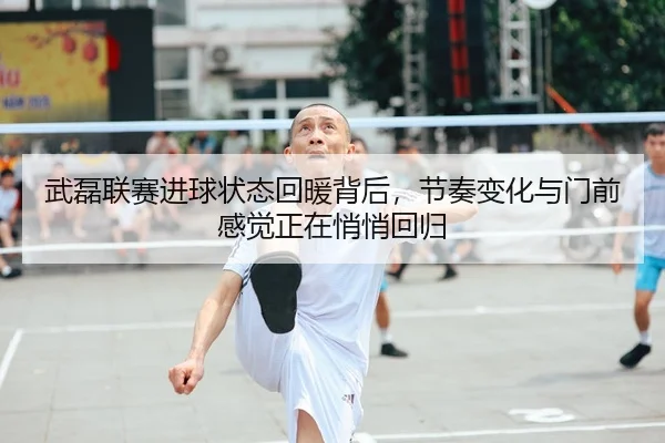 武磊联赛进球状态回暖背后，节奏变化与门前感觉正在悄悄回归